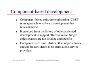 ©Ian Sommerville 2000 Software Engineering, 6th edition. Chapter 14 Slide 13
Component-based development
l Component-based software engineering (CBSE)
is an approach to software development that
relies on reuse
l It emerged from the failure of object-oriented
development to support effective reuse. Single
object classes are too detailed and specific
l Components are more abstract than object classes
and can be considered to be stand-alone service
providers
 