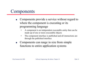 ©Ian Sommerville 2000 Software Engineering, 6th edition. Chapter 14 Slide 14
Components
l Components provide a service without regard to
where the component is executing or its
programming language
• A component is an independent executable entity that can be
made up of one or more executable objects
• The component interface is published and all interactions are
through the published interface
l Components can range in size from simple
functions to entire application systems
 