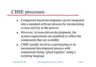©Ian Sommerville 2000 Software Engineering, 6th edition. Chapter 14 Slide 19
CBSE processes
l Component-based development can be integrated
into a standard software process by incorporating
a reuse activity in the process
l However, in reuse-driven development, the
system requirements are modified to reflect the
components that are available
l CBSE usually involves a prototyping or an
incremental development process with
components being ‘glued together’ using a
scripting language
 