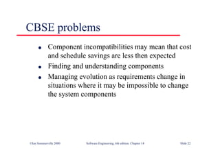 ©Ian Sommerville 2000 Software Engineering, 6th edition. Chapter 14 Slide 22
CBSE problems
l Component incompatibilities may mean that cost
and schedule savings are less then expected
l Finding and understanding components
l Managing evolution as requirements change in
situations where it may be impossible to change
the system components
 