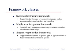 ©Ian Sommerville 2000 Software Engineering, 6th edition. Chapter 14 Slide 24
Framework classes
l System infrastructure frameworks
• Support the development of system infrastructures such as
communications, user interfaces and compilers
l Middleware integration frameworks
• Standards and classes that support component communication
and information exchange
l Enterprise application frameworks
• Support the development of specific types of application such as
telecommunications or financial systems
 