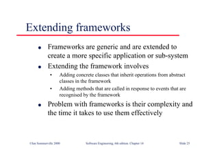 ©Ian Sommerville 2000 Software Engineering, 6th edition. Chapter 14 Slide 25
Extending frameworks
l Frameworks are generic and are extended to
create a more specific application or sub-system
l Extending the framework involves
• Adding concrete classes that inherit operations from abstract
classes in the framework
• Adding methods that are called in response to events that are
recognised by the framework
l Problem with frameworks is their complexity and
the time it takes to use them effectively
 