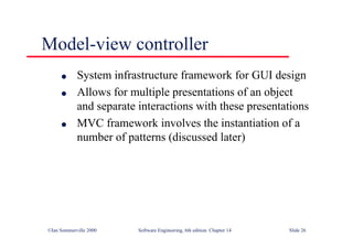 ©Ian Sommerville 2000 Software Engineering, 6th edition. Chapter 14 Slide 26
Model-view controller
l System infrastructure framework for GUI design
l Allows for multiple presentations of an object
and separate interactions with these presentations
l MVC framework involves the instantiation of a
number of patterns (discussed later)
 