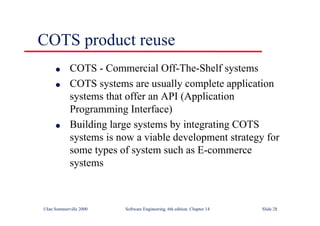 ©Ian Sommerville 2000 Software Engineering, 6th edition. Chapter 14 Slide 28
COTS product reuse
l COTS - Commercial Off-The-Shelf systems
l COTS systems are usually complete application
systems that offer an API (Application
Programming Interface)
l Building large systems by integrating COTS
systems is now a viable development strategy for
some types of system such as E-commerce
systems
 