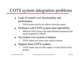 ©Ian Sommerville 2000 Software Engineering, 6th edition. Chapter 14 Slide 29
COTS system integration problems
l Lack of control over functionality and
performance
• COTS systems may be less effective than they appear
l Problems with COTS system inter-operability
• Different COTS systems may make different assumptions that
means integration is difficult
l No control over system evolution
• COTS vendors not system users control evolution
l Support from COTS vendors
• COTS vendors may not offer support over the lifetime of the
product
 