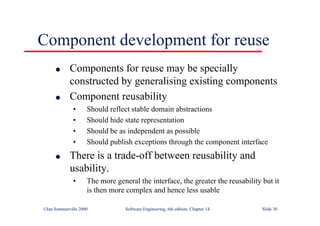 ©Ian Sommerville 2000 Software Engineering, 6th edition. Chapter 14 Slide 30
Component development for reuse
l Components for reuse may be specially
constructed by generalising existing components
l Component reusability
• Should reflect stable domain abstractions
• Should hide state representation
• Should be as independent as possible
• Should publish exceptions through the component interface
l There is a trade-off between reusability and
usability.
• The more general the interface, the greater the reusability but it
is then more complex and hence less usable
 