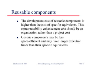 ©Ian Sommerville 2000 Software Engineering, 6th edition. Chapter 14 Slide 31
Reusable components
l The development cost of reusable components is
higher than the cost of specific equivalents. This
extra reusability enhancement cost should be an
organization rather than a project cost
l Generic components may be less
space-efficient and may have longer execution
times than their specific equivalents
 