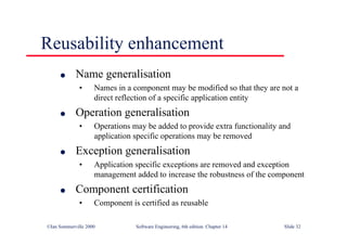 ©Ian Sommerville 2000 Software Engineering, 6th edition. Chapter 14 Slide 32
Reusability enhancement
l Name generalisation
• Names in a component may be modified so that they are not a
direct reflection of a specific application entity
l Operation generalisation
• Operations may be added to provide extra functionality and
application specific operations may be removed
l Exception generalisation
• Application specific exceptions are removed and exception
management added to increase the robustness of the component
l Component certification
• Component is certified as reusable
 