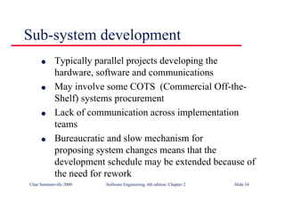 ©Ian Sommerville 2000 Software Engineering, 6th edition. Chapter 2 Slide 34
Sub-system development
l Typically parallel projects developing the
hardware, software and communications
l May involve some COTS (Commercial Off-the-
Shelf) systems procurement
l Lack of communication across implementation
teams
l Bureaucratic and slow mechanism for
proposing system changes means that the
development schedule may be extended because of
the need for rework
 