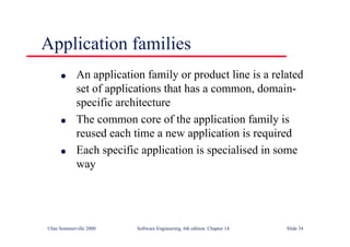 ©Ian Sommerville 2000 Software Engineering, 6th edition. Chapter 14 Slide 34
Application families
l An application family or product line is a related
set of applications that has a common, domain-
specific architecture
l The common core of the application family is
reused each time a new application is required
l Each specific application is specialised in some
way
 