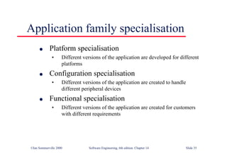 ©Ian Sommerville 2000 Software Engineering, 6th edition. Chapter 14 Slide 35
Application family specialisation
l Platform specialisation
• Different versions of the application are developed for different
platforms
l Configuration specialisation
• Different versions of the application are created to handle
different peripheral devices
l Functional specialisation
• Different versions of the application are created for customers
with different requirements
 