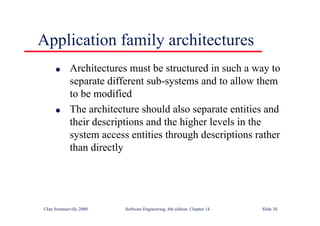 ©Ian Sommerville 2000 Software Engineering, 6th edition. Chapter 14 Slide 38
Application family architectures
l Architectures must be structured in such a way to
separate different sub-systems and to allow them
to be modified
l The architecture should also separate entities and
their descriptions and the higher levels in the
system access entities through descriptions rather
than directly
 
