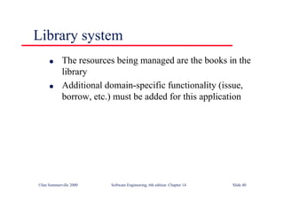 ©Ian Sommerville 2000 Software Engineering, 6th edition. Chapter 14 Slide 40
Library system
l The resources being managed are the books in the
library
l Additional domain-specific functionality (issue,
borrow, etc.) must be added for this application
 