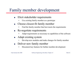 ©Ian Sommerville 2000 Software Engineering, 6th edition. Chapter 14 Slide 42
Family member development
l Elicit stakeholder requirements
• Use existing family member as a prototype
l Choose closest-fit family member
• Find the family member that best meets the requirements
l Re-negotiate requirements
• Adapt requirements as necessary to capabilities of the software
l Adapt existing system
• Develop new modules and make changes for family member
l Deliver new family member
• Document key features for further member development
 