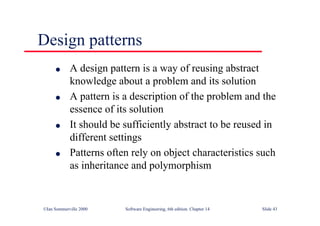©Ian Sommerville 2000 Software Engineering, 6th edition. Chapter 14 Slide 43
Design patterns
l A design pattern is a way of reusing abstract
knowledge about a problem and its solution
l A pattern is a description of the problem and the
essence of its solution
l It should be sufficiently abstract to be reused in
different settings
l Patterns often rely on object characteristics such
as inheritance and polymorphism
 