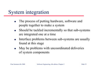 ©Ian Sommerville 2000 Software Engineering, 6th edition. Chapter 2 Slide 35
l The process of putting hardware, software and
people together to make a system
l Should be tackled incrementally so that sub-systems
are integrated one at a time
l Interface problems between sub-systems are usually
found at this stage
l May be problems with uncoordinated deliveries
of system components
System integration
 