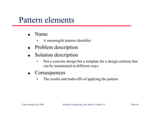 ©Ian Sommerville 2000 Software Engineering, 6th edition. Chapter 14 Slide 44
Pattern elements
l Name
• A meaningful pattern identifier
l Problem description
l Solution description
• Not a concrete design but a template for a design solution that
can be instantiated in different ways
l Consequences
• The results and trade-offs of applying the pattern
 
