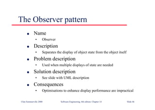 ©Ian Sommerville 2000 Software Engineering, 6th edition. Chapter 14 Slide 46
The Observer pattern
l Name
• Observer
l Description
• Separates the display of object state from the object itself
l Problem description
• Used when multiple displays of state are needed
l Solution description
• See slide with UML description
l Consequences
• Optimisations to enhance display performance are impractical
 