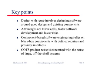 ©Ian Sommerville 2000 Software Engineering, 6th edition. Chapter 14 Slide 48
l Design with reuse involves designing software
around good design and existing components
l Advantages are lower costs, faster software
development and lower risks
l Component-based software engineering relies on
black-box components with defined requires and
provides interfaces
l COTS product reuse is concerned with the reuse
of large, off-the-shelf systems
Key points
 