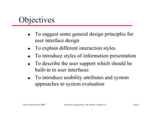 ©Ian Sommerville 2000 Software Engineering, 6th edition. Chapter 15 Slide 2
Objectives
l To suggest some general design principles for
user interface design
l To explain different interaction styles
l To introduce styles of information presentation
l To describe the user support which should be
built-in to user interfaces
l To introduce usability attributes and system
approaches to system evaluation
 