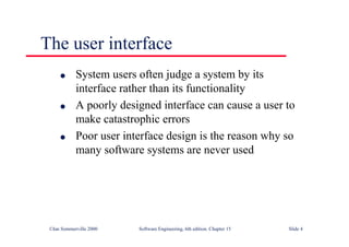 ©Ian Sommerville 2000 Software Engineering, 6th edition. Chapter 15 Slide 4
The user interface
l System users often judge a system by its
interface rather than its functionality
l A poorly designed interface can cause a user to
make catastrophic errors
l Poor user interface design is the reason why so
many software systems are never used
 