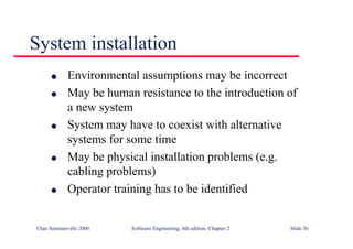 ©Ian Sommerville 2000 Software Engineering, 6th edition. Chapter 2 Slide 36
l Environmental assumptions may be incorrect
l May be human resistance to the introduction of
a new system
l System may have to coexist with alternative
systems for some time
l May be physical installation problems (e.g.
cabling problems)
l Operator training has to be identified
System installation
 