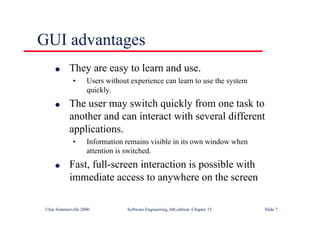 ©Ian Sommerville 2000 Software Engineering, 6th edition. Chapter 15 Slide 7
GUI advantages
l They are easy to learn and use.
• Users without experience can learn to use the system
quickly.
l The user may switch quickly from one task to
another and can interact with several different
applications.
• Information remains visible in its own window when
attention is switched.
l Fast, full-screen interaction is possible with
immediate access to anywhere on the screen
 