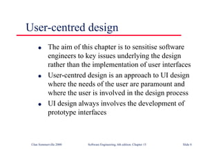 ©Ian Sommerville 2000 Software Engineering, 6th edition. Chapter 15 Slide 8
User-centred design
l The aim of this chapter is to sensitise software
engineers to key issues underlying the design
rather than the implementation of user interfaces
l User-centred design is an approach to UI design
where the needs of the user are paramount and
where the user is involved in the design process
l UI design always involves the development of
prototype interfaces
 