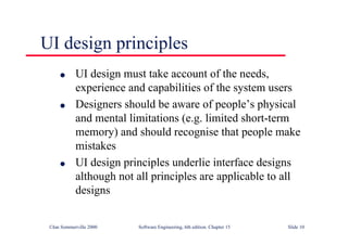 ©Ian Sommerville 2000 Software Engineering, 6th edition. Chapter 15 Slide 10
UI design principles
l UI design must take account of the needs,
experience and capabilities of the system users
l Designers should be aware of people’s physical
and mental limitations (e.g. limited short-term
memory) and should recognise that people make
mistakes
l UI design principles underlie interface designs
although not all principles are applicable to all
designs
 