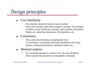 ©Ian Sommerville 2000 Software Engineering, 6th edition. Chapter 15 Slide 12
Design principles
l User familiarity
• The interface should be based on user-oriented
terms and concepts rather than computer concepts. For example,
an office system should use concepts such as letters, documents,
folders etc. rather than directories, file identifiers, etc.
l Consistency
• The system should display an appropriate level
of consistency. Commands and menus should have the same
format, command punctuation should be similar, etc.
l Minimal surprise
• If a command operates in a known way, the user should be
able to predict the operation of comparable commands
 