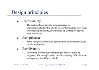 ©Ian Sommerville 2000 Software Engineering, 6th edition. Chapter 15 Slide 13
Design principles
l Recoverability
• The system should provide some resilience to
user errors and allow the user to recover from errors. This might
include an undo facility, confirmation of destructive actions,
'soft' deletes, etc.
l User guidance
• Some user guidance such as help systems, on-line manuals, etc.
should be supplied
l User diversity
• Interaction facilities for different types of user should be
supported. For example, some users have seeing difficulties and
so larger text should be available
 
