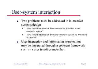 ©Ian Sommerville 2000 Software Engineering, 6th edition. Chapter 15 Slide 14
User-system interaction
l Two problems must be addressed in interactive
systems design
• How should information from the user be provided to the
computer system?
• How should information from the computer system be presented
to the user?
l User interaction and information presentation
may be integrated through a coherent framework
such as a user interface metaphor
 