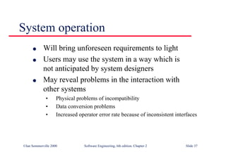 ©Ian Sommerville 2000 Software Engineering, 6th edition. Chapter 2 Slide 37
l Will bring unforeseen requirements to light
l Users may use the system in a way which is
not anticipated by system designers
l May reveal problems in the interaction with
other systems
• Physical problems of incompatibility
• Data conversion problems
• Increased operator error rate because of inconsistent interfaces
System operation
 