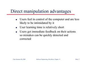 ©Ian Sommerville 2000 Software Engineering, 6th edition. Chapter 15 Slide 17
Direct manipulation advantages
l Users feel in control of the computer and are less
likely to be intimidated by it
l User learning time is relatively short
l Users get immediate feedback on their actions
so mistakes can be quickly detected and
corrected
 