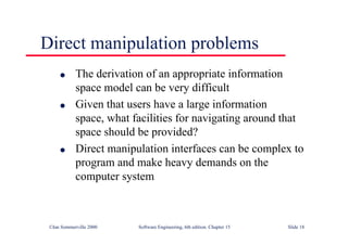 ©Ian Sommerville 2000 Software Engineering, 6th edition. Chapter 15 Slide 18
Direct manipulation problems
l The derivation of an appropriate information
space model can be very difficult
l Given that users have a large information
space, what facilities for navigating around that
space should be provided?
l Direct manipulation interfaces can be complex to
program and make heavy demands on the
computer system
 