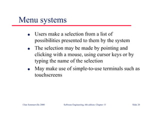 ©Ian Sommerville 2000 Software Engineering, 6th edition. Chapter 15 Slide 20
Menu systems
l Users make a selection from a list of
possibilities presented to them by the system
l The selection may be made by pointing and
clicking with a mouse, using cursor keys or by
typing the name of the selection
l May make use of simple-to-use terminals such as
touchscreens
 