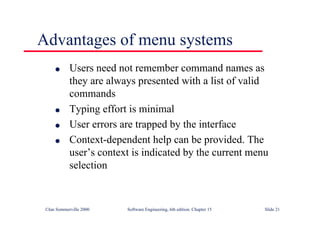 ©Ian Sommerville 2000 Software Engineering, 6th edition. Chapter 15 Slide 21
Advantages of menu systems
l Users need not remember command names as
they are always presented with a list of valid
commands
l Typing effort is minimal
l User errors are trapped by the interface
l Context-dependent help can be provided. The
user’s context is indicated by the current menu
selection
 