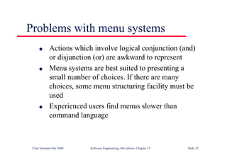 ©Ian Sommerville 2000 Software Engineering, 6th edition. Chapter 15 Slide 22
Problems with menu systems
l Actions which involve logical conjunction (and)
or disjunction (or) are awkward to represent
l Menu systems are best suited to presenting a
small number of choices. If there are many
choices, some menu structuring facility must be
used
l Experienced users find menus slower than
command language
 