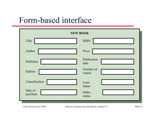 ©Ian Sommerville 2000 Software Engineering, 6th edition. Chapter 15 Slide 23
Form-based interface
Title
Author
Publisher
Edition
Classification
Date of
purchase
ISBN
Price
Publication
date
Number of
copies
Loan
status
Order
status
NEW BOOK
 