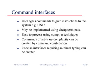 ©Ian Sommerville 2000 Software Engineering, 6th edition. Chapter 15 Slide 24
Command interfaces
l User types commands to give instructions to the
system e.g. UNIX
l May be implemented using cheap terminals.
l Easy to process using compiler techniques
l Commands of arbitrary complexity can be
created by command combination
l Concise interfaces requiring minimal typing can
be created
 