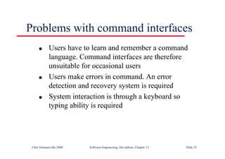 ©Ian Sommerville 2000 Software Engineering, 6th edition. Chapter 15 Slide 25
Problems with command interfaces
l Users have to learn and remember a command
language. Command interfaces are therefore
unsuitable for occasional users
l Users make errors in command. An error
detection and recovery system is required
l System interaction is through a keyboard so
typing ability is required
 