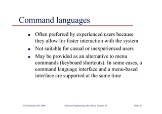 ©Ian Sommerville 2000 Software Engineering, 6th edition. Chapter 15 Slide 26
Command languages
l Often preferred by experienced users because
they allow for faster interaction with the system
l Not suitable for casual or inexperienced users
l May be provided as an alternative to menu
commands (keyboard shortcuts). In some cases, a
command language interface and a menu-based
interface are supported at the same time
 