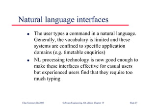 ©Ian Sommerville 2000 Software Engineering, 6th edition. Chapter 15 Slide 27
Natural language interfaces
l The user types a command in a natural language.
Generally, the vocabulary is limited and these
systems are confined to specific application
domains (e.g. timetable enquiries)
l NL processing technology is now good enough to
make these interfaces effective for casual users
but experienced users find that they require too
much typing
 
