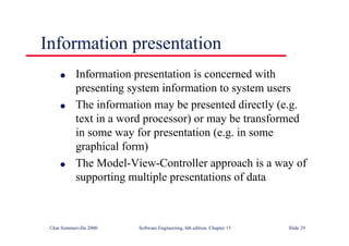 ©Ian Sommerville 2000 Software Engineering, 6th edition. Chapter 15 Slide 29
Information presentation
l Information presentation is concerned with
presenting system information to system users
l The information may be presented directly (e.g.
text in a word processor) or may be transformed
in some way for presentation (e.g. in some
graphical form)
l The Model-View-Controller approach is a way of
supporting multiple presentations of data
 