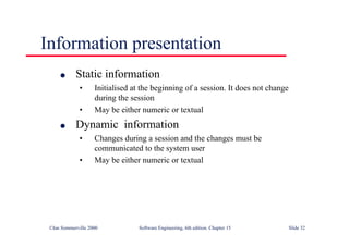 ©Ian Sommerville 2000 Software Engineering, 6th edition. Chapter 15 Slide 32
Information presentation
l Static information
• Initialised at the beginning of a session. It does not change
during the session
• May be either numeric or textual
l Dynamic information
• Changes during a session and the changes must be
communicated to the system user
• May be either numeric or textual
 