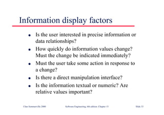 ©Ian Sommerville 2000 Software Engineering, 6th edition. Chapter 15 Slide 33
Information display factors
l Is the user interested in precise information or
data relationships?
l How quickly do information values change?
Must the change be indicated immediately?
l Must the user take some action in response to
a change?
l Is there a direct manipulation interface?
l Is the information textual or numeric? Are
relative values important?
 