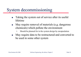 ©Ian Sommerville 2000 Software Engineering, 6th edition. Chapter 2 Slide 39
System decommissioning
l Taking the system out of service after its useful
lifetime
l May require removal of materials (e.g. dangerous
chemicals) which pollute the environment
• Should be planned for in the system design by encapsulation
l May require data to be restructured and converted to
be used in some other system
 