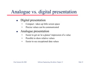 ©Ian Sommerville 2000 Software Engineering, 6th edition. Chapter 15 Slide 35
Analogue vs. digital presentation
l Digital presentation
• Compact - takes up little screen space
• Precise values can be communicated
l Analogue presentation
• Easier to get an 'at a glance' impression of a value
• Possible to show relative values
• Easier to see exceptional data values
 
