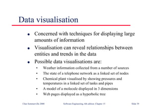 ©Ian Sommerville 2000 Software Engineering, 6th edition. Chapter 15 Slide 39
Data visualisation
l Concerned with techniques for displaying large
amounts of information
l Visualisation can reveal relationships between
entities and trends in the data
l Possible data visualisations are:
• Weather information collected from a number of sources
• The state of a telephone network as a linked set of nodes
• Chemical plant visualised by showing pressures and
temperatures in a linked set of tanks and pipes
• A model of a molecule displayed in 3 dimensions
• Web pages displayed as a hyperbolic tree
 