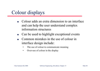 ©Ian Sommerville 2000 Software Engineering, 6th edition. Chapter 15 Slide 40
Colour displays
l Colour adds an extra dimension to an interface
and can help the user understand complex
information structures
l Can be used to highlight exceptional events
l Common mistakes in the use of colour in
interface design include:
• The use of colour to communicate meaning
• Over-use of colour in the display
 